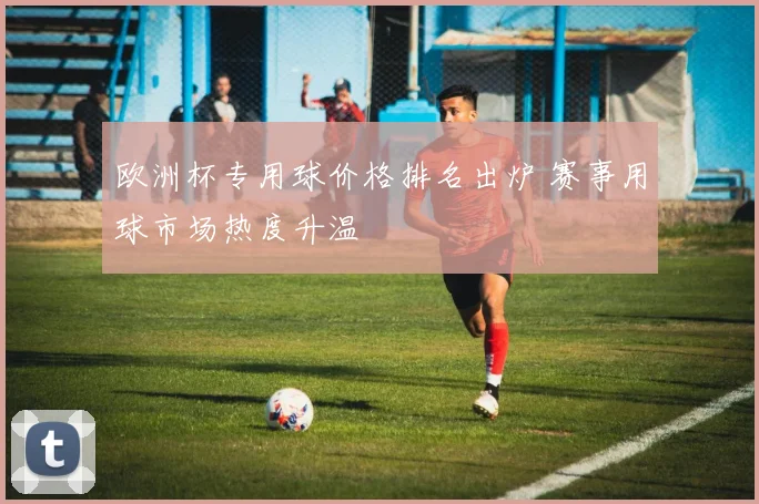 欧洲杯专用球价格排名出炉 赛事用球市场热度升温