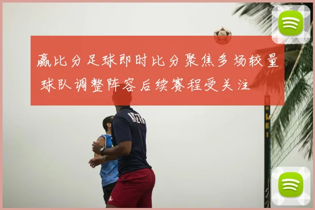 赢比分足球即时比分聚焦多场较量 球队调整阵容后续赛程受关注